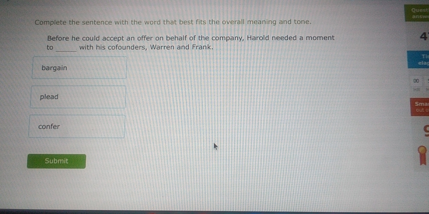 Quest
answ
Complete the sentence with the word that best fits the overall meaning and tone.
Before he could accept an offer on behalf of the company, Harold needed a moment
4
_
to with his cofounders, Warren and Frank.
Tỉ
bargain ela
00
plead
Sma
out o
confer
Submit