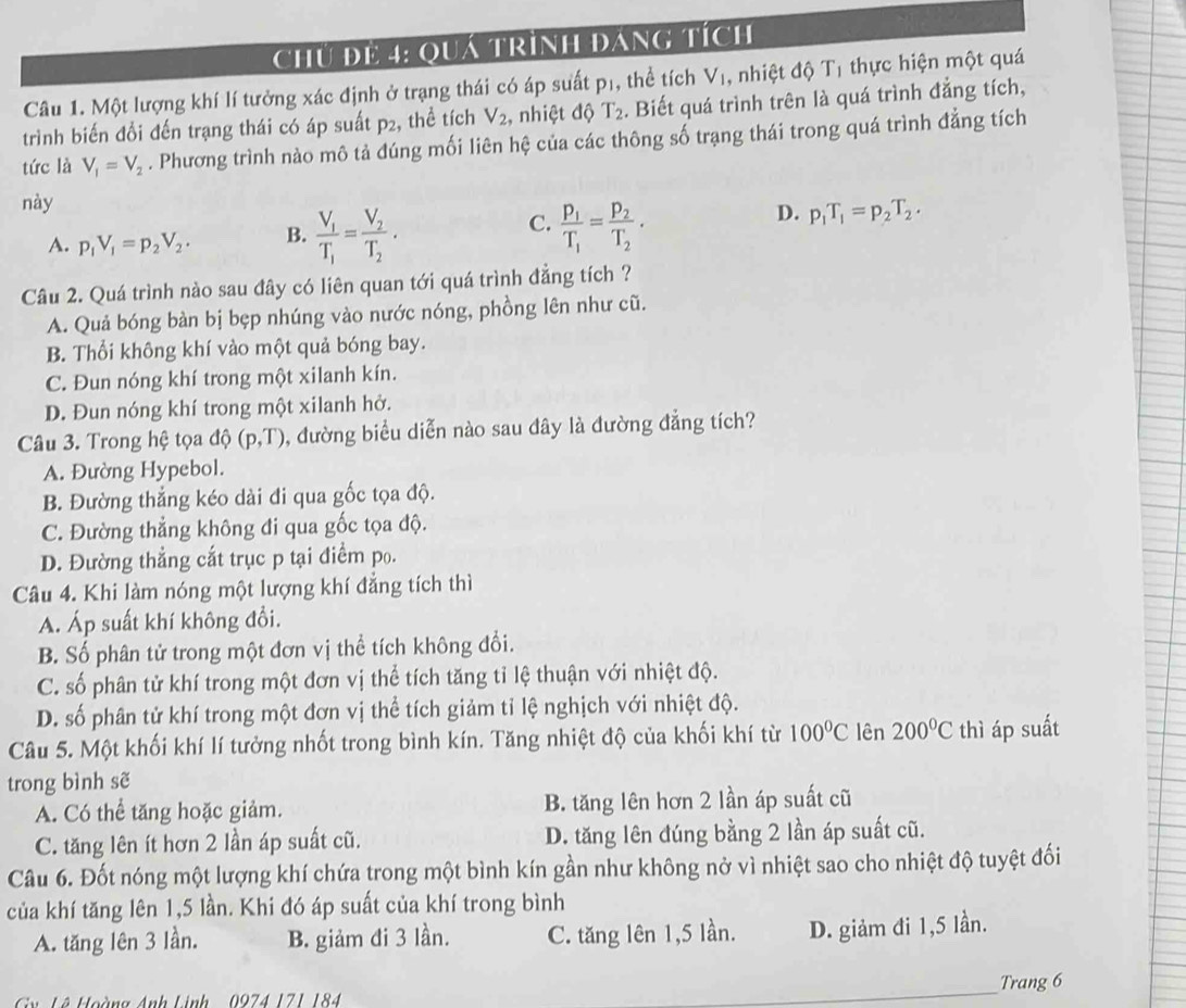 Chú để 4: Quá trình đáng tích
Câu 1. Một lượng khí lí tưởng xác định ở trạng thái có áp suất pị, thể tích V_1 , nhiệt độ Tị thực hiện một quá
trình biến đổi đến trạng thái có áp suất p2, thể tích V_2 , nhiệt độ T_2. Biết quá trình trên là quá trình đẳng tích,
tức là V_1=V_2. Phương trình nào mô tả đúng mối liên hệ của các thông số trạng thái trong quá trình đẳng tích
này
C. frac p_1T_1=frac p_2T_2.
D.
A. p_1V_1=p_2V_2. B. frac V_1T_1=frac V_2T_2. p_1T_1=p_2T_2.
Câu 2. Quá trình nào sau đây có liên quan tới quá trình đẳng tích ?
A. Quả bóng bàn bị bẹp nhúng vào nước nóng, phồng lên như cũ.
B. Thổi không khí vào một quả bóng bay.
C. Đun nóng khí trong một xilanh kín.
D. Đun nóng khí trong một xilanh hở.
Câu 3. Trong hệ tọa độ (p,T) , đường biểu diễn nào sau đây là đường đẳng tích?
A. Đường Hypebol.
B. Đường thắng kéo dài đi qua gốc tọa độ.
C. Đường thẳng không đi qua gốc tọa độ.
D. Đường thẳng cắt trục p tại điểm po.
Câu 4. Khi làm nóng một lượng khí đẳng tích thì
A. Áp suất khí không đổi.
B. Số phân tử trong một đơn vị thể tích không đổi.
C. số phân tử khí trong một đơn vị thể tích tăng tỉ lệ thuận với nhiệt độ.
D. số phân tử khí trong một đơn vị thể tích giảm tỉ lệ nghịch với nhiệt độ.
Câu 5. Một khối khí lí tưởng nhốt trong bình kín. Tăng nhiệt độ của khối khí từ 100°C lên 200°C thì áp suất
trong bình sẽ
A. Có thể tăng hoặc giảm. B. tăng lên hơn 2 lần áp suất cũ
C. tăng lên ít hơn 2 lần áp suất cũ. D. tăng lên đúng bằng 2 lần áp suất cũ.
Câu 6. Đốt nóng một lượng khí chứa trong một bình kín gần như không nở vì nhiệt sao cho nhiệt độ tuyệt đối
của khí tăng lên 1,5 lần. Khi đó áp suất của khí trong bình
A. tăng lên 3 lần. B. giảm đi 3 lần. C. tăng lên 1,5 lần. D. giảm đi 1,5 lần.
Cv Lê Hoàng Anh Linh   0974 171 184 _Trang 6