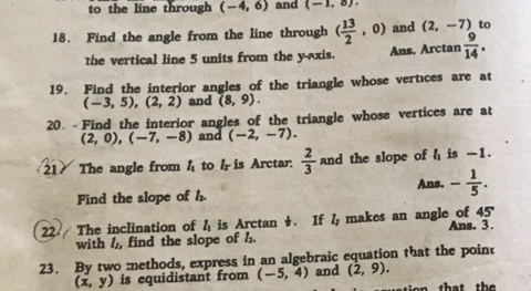 to the line through (-4,6) and (-1,8). 
18. Find the angle from the line through ( 13/2 ,0) and (2,-7) to 
the vertical line 5 units from the y-axis. Ans, Arctan  9/14 . 
19. Find the interior angles of the triangle whose vertices are at
(-3,5), (2,2) and (8,9). 
20. - Find the interior angles of the triangle whose vertices are at
(2,0), (-7,-8) and (-2,-7). 
21 The angle from l_1 to h is Arctar.  2/3  and the slope of ≤slant is -1. 
Ans. - 1/5 . 
Find the slope of l_2. 
22 The inclination of l_1 is Arctan . If l_2 makes an angle of 45° Ans. 3. 
with h,, find the slope of h. 
23. By two methods, express in an algebraic equation that the point
(x,y) is equidistant from (-5,4) and (2,9). 
ion that th