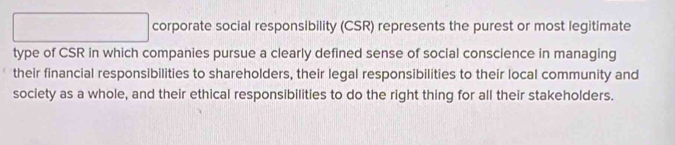 corporate social responsibility (CSR) represents the purest or most legitimate 
type of CSR in which companies pursue a clearly defined sense of social conscience in managing 
their financial responsibilities to shareholders, their legal responsibilities to their local community and 
society as a whole, and their ethical responsibilities to do the right thing for all their stakeholders.