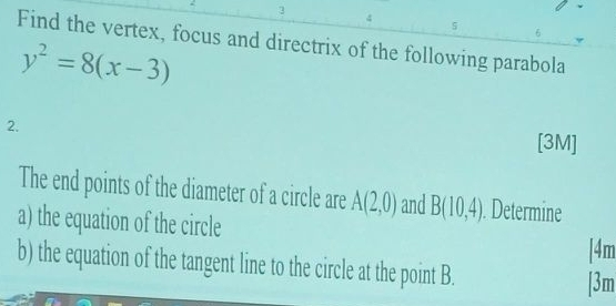 3 
4 
5 
6 
Find the vertex, focus and directrix of the following parabola
y^2=8(x-3)
2. [3M] 
The end points of the diameter of a circle are A(2,0) and B(10,4). Determine 
a) the equation of the circle 
[4m 
b) the equation of the tangent line to the circle at the point B. 
[3m