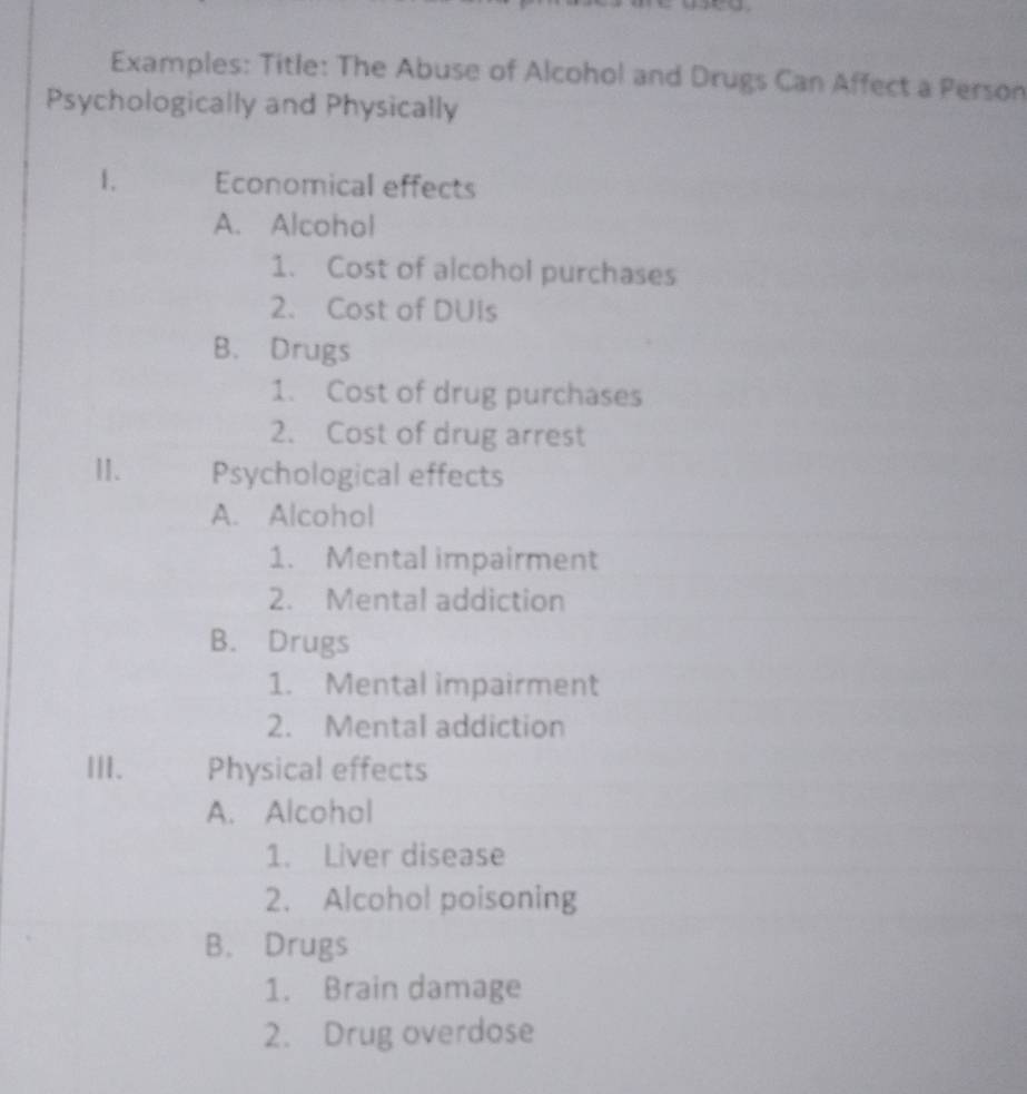 Examples: Title: The Abuse of Alcohol and Drugs Can Affect a Person
Psychologically and Physically
1. Economical effects
A. Alcohol
1. Cost of alcohol purchases
2. Cost of DUIs
B. Drugs
1. Cost of drug purchases
2. Cost of drug arrest
II. Psychological effects
A. Alcohol
1. Mental impairment
2. Mental addiction
B. Drugs
1. Mental impairment
2. Mental addiction
III. Physical effects
A. Alcohol
1. Liver disease
2. Alcohol poisoning
B. Drugs
1. Brain damage
2. Drug overdose