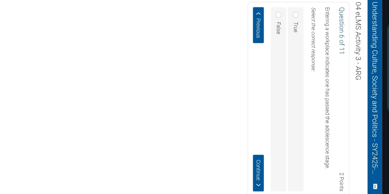 Understanding Culture, Society and Politics - SY2425-...
04 eLMS Activity 3 - ARG
Question 6 of 11 2 Points
Entering a workplace indicates one has passed the adolescence stage.
Select the correct response:
True
False
< Previous Continue >