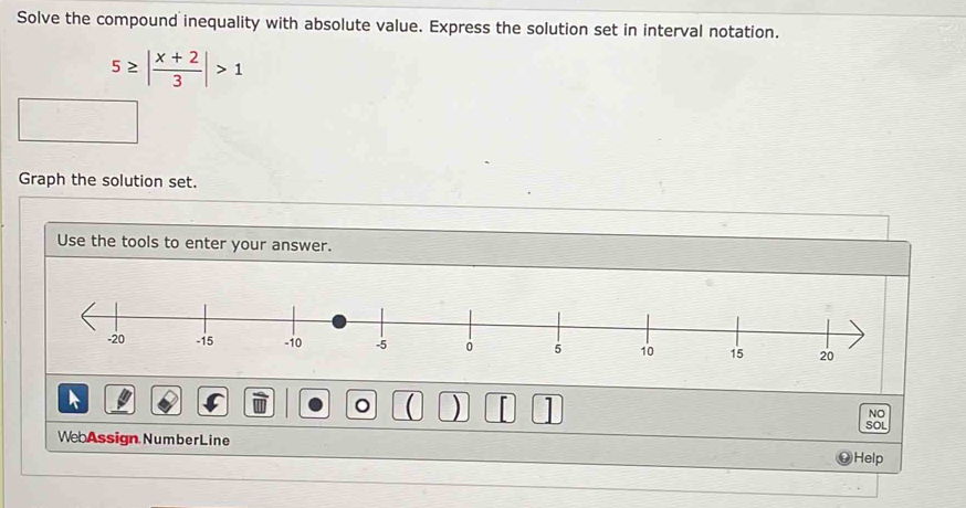 Solve the compound inequality with absolute value. Express the solution set in interval notation.
5≥ | (x+2)/3 |>1
Graph the solution set. 
Use the tools to enter your answer. 

。  ) [ NO 
SOL 
WebAssign NumberLine 
Help