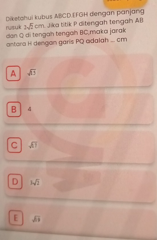 Diketahui kubus ABCD. EFGH dengan panjang
rusuk 2sqrt(2)cm. Jika titik P ditengah tengah AB
dan Q di tengah tengah BC,maka jarak
antara H dengan garis PQ adalah ... cm
A sqrt(15)
B 4
C sqrt(17)
D 3sqrt(2)
E sqrt(19)