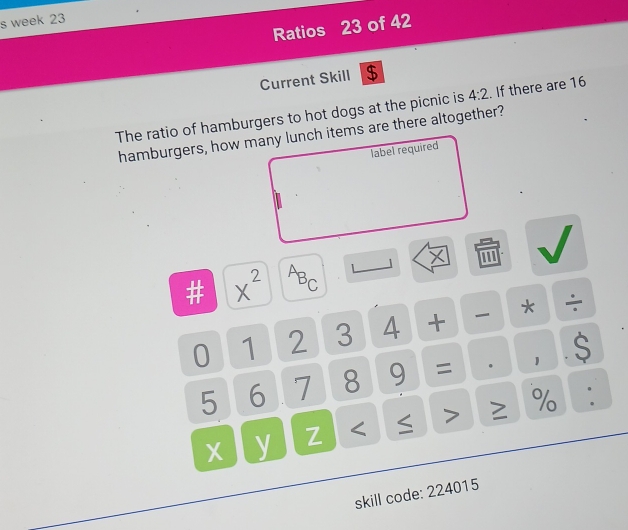week 23 
Ratios 23 of 42 
Current Skill $ 
The ratio of hamburgers to hot dogs at the picnic is 4:2. If there are 16
hamburgers, how many lunch items are there altogether? 
label required 
beginarrayr □  □ /□  □  x^2 a^AB_C
0 1 2 3 4 + * ÷
5 6 7 8 9 = · 1 S 
y Z < ≤ > % . 
skill code: 224015