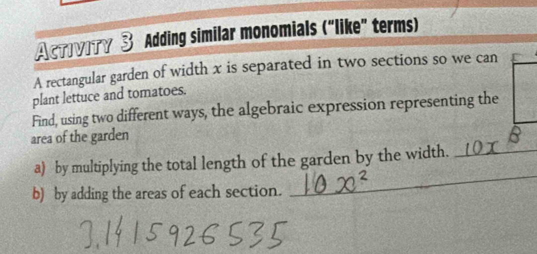 AcтIVITγ 3 Adding similar monomials (“like” terms) 
A rectangular garden of width x is separated in two sections so we can 
plant lettuce and tomatoes. 
Find, using two different ways, the algebraic expression representing the 
area of the garden 
_ 
a) by multiplying the total length of the garden by the width._ 
b) by adding the areas of each section.