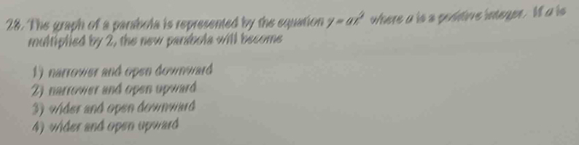 The graph of a parabola is represented by the equation y=ax^2 where a is s poddive integer. I a is
multiplied by 2, the new parabola will become
1) narrower and open downward
2) narrower and open upward
3) vder and open downward
4) vhder and open upward