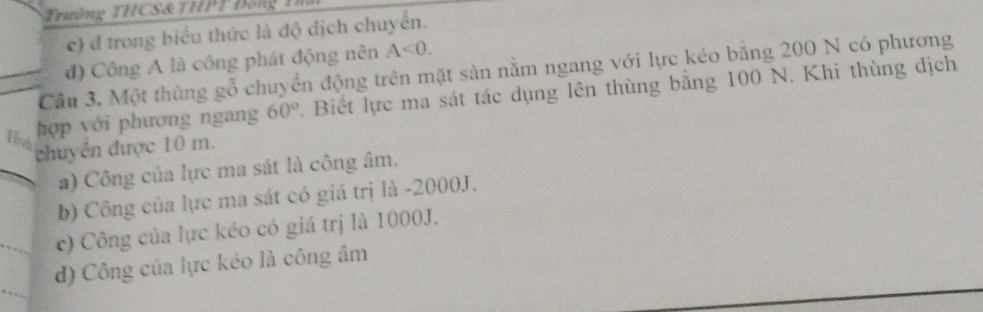 Trường THCS & TH T
c) d trong biểu thức là độ dịch chuyển.
đ) Công A là công phát động nên A<0</tex>. 
Cầu 3. Một thùng gỗ chuyển động trên mặt sản nằm ngang với lực kéo băng 200 N có phương
hợp với phương ngang 60°. Biết lực ma sát tác dụng lên thùng bằng 100 N. Khi thùng dịch
Hnh
chuyên được 10 m.
a) Công của lực ma sát là công âm.
b) Công của lực ma sát có giá trị là - 2000J.
c) Công của lực kéo có giá trị là 1000J.
) Công của lực kéo là công âm