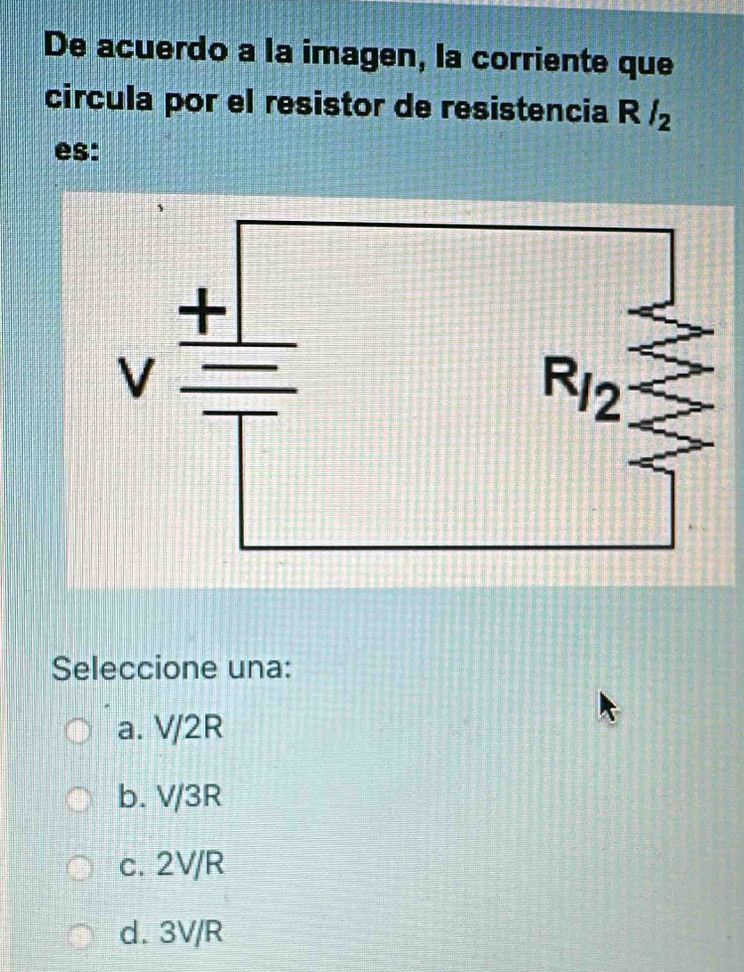 De acuerdo a la imagen, la corriente que
circula por el resistor de resistencia R /
es:
Seleccione una:
a. V/2R
b. V/3R
c. 2V/R
d. 3V/R