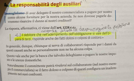 La responsabilità degli ausiliari 
Immaginiamo di aver delegato il nostro commercialista a pagare per nostro 
conto alcune forniture per la nostra azienda. Se non dovesse pagarle do- 
vremmo risarcire il danno ai nostri creditori? 
La risposta, affermativa, ci viene dall’art. 1228 c.ca 
«(...) il debitore che nell’adempimento dell'obbligazione si vale dell'o 
pera di terzi, risponde anche dei fatti dolosi o colposi di costoro.» 
In generale, dunque, chiunque si serva di collaboratori risponde per i danni da 
questi causati anche se personalmente non ne ha alcuna colpa. 
Questo vale anche per la banca che talvolta deleghiamo a pagare le nostre impo- 
ste o le utenze domestiche. 
Naturalmente il committente potrà rivalersí sul collaboratore (nel nostro esem- 
pio il commercialista) se il fatto doloso o colposo di questi configura un inadem- 
pimento nei suoi confronti.