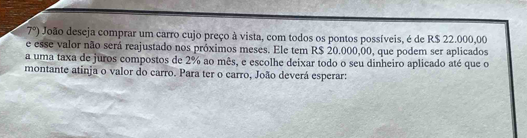 7°) João deseja comprar um carro cujo preço à vista, com todos os pontos possíveis, é de R$ 22.000,00
e esse valor não será reajustado nos próximos meses. Ele tem R$ 20.000,00, que podem ser aplicados 
a uma taxa de juros compostos de 2% ao mês, e escolhe deixar todo o seu dinheiro aplicado até que o 
montante atinja o valor do carro. Para ter o carro, João deverá esperar: