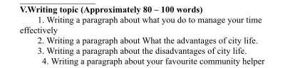 Writing topic (Approximately 80 - 100 words) 
1. Writing a paragraph about what you do to manage your time 
effectively 
2. Writing a paragraph about What the advantages of city life. 
3. Writing a paragraph about the disadvantages of city life. 
4. Writing a paragraph about your favourite community helper