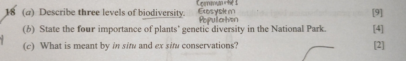 18 (a) Describe three levels of biodiversity. [9] 
(b) State the four importance of plants’ genetic diversity in the National Park. [4] 
(c) What is meant by in situ and ex situ conservations? [2]