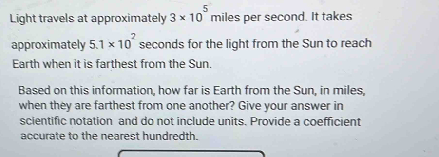 Light travels at approximately 3* 10^5miles per second. It takes 
approximately 5.1* 10^2 seconds for the light from the Sun to reach 
Earth when it is farthest from the Sun. 
Based on this information, how far is Earth from the Sun, in miles, 
when they are farthest from one another? Give your answer in 
scientific notation and do not include units. Provide a coefficient 
accurate to the nearest hundredth.