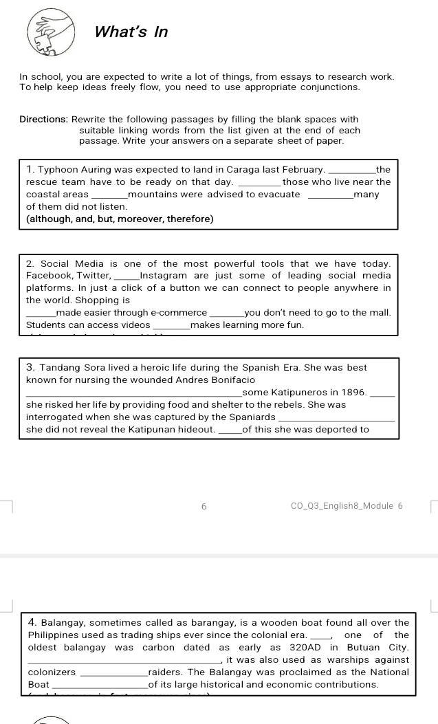 What's In 
In school, you are expected to write a lot of things, from essays to research work. 
To help keep ideas freely flow, you need to use appropriate conjunctions. 
Directions: Rewrite the following passages by filling the blank spaces with 
suitable linking words from the list given at the end of each 
passage. Write your answers on a separate sheet of paper. 
1. Typhoon Auring was expected to land in Caraga last February._ the 
rescue team have to be ready on that day. _those who live near the 
coastal areas_ mountains were advised to evacuate _many 
of them did not listen. 
(although, and, but, moreover, therefore) 
2. Social Media is one of the most powerful tools that we have today 
_ 
Facebook, Twitter, Instagram are just some of leading social media 
platforms. In just a click of a button we can connect to people anywhere in 
the world. Shopping is 
_made easier through e-commerce_ you don't need to go to the mall. 
Students can access videos _makes learning more fun. 
3. Tandang Sora lived a heroic life during the Spanish Era. She was best 
known for nursing the wounded Andres Bonifacio 
_some Katipuneros in 1896. 
_ 
she risked her life by providing food and shelter to the rebels. She was 
interrogated when she was captured by the Spaniards_ 
she did not reveal the Katipunan hideout. _of this she was deported to 
6 CO_Q3_English8_Module 6 
4. Balangay, sometimes called as barangay, is a wooden boat found all over the 
Philippines used as trading ships ever since the colonial era. _, one of the 
oldest balangay was carbon dated as early as 320AD in Butuan City. 
_, it was also used as warships against 
colonizers _raiders. The Balangay was proclaimed as the National 
_ 
Boat of its large historical and economic contributions.