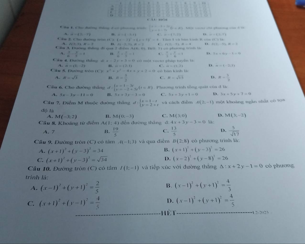 4 8
9 . ,”
"
z 2
  
D 8 8 z o g %
cầu hoi
Cầu 1, Cho dường thắng d có phương trình beginarrayl x=-3+2r y=1-7rendarray. (z∈ R) Một vecto chi phurong của ở là
A. a=(2,-7) B. a=(-3,1) C. a=(7,2) D. a=(2,7)
Cầu 2, Cho đường trên (C) (x-2)^2+(y+5)^2=4 1  Tâm I và bản kính R của (C) là:
A. I(2,5),R=2 B. I(-2,5),R=2 C. I(2:-5),R=4 D. I(2,-5),R=2
Cầu 3, Đường thắng đi qua 2 điệm A(6:0).. 5) có phương trình là
A.  x/6 - y/5 =1 B  x/6 + y/5 =1 C.  x/5 + y/6 =1 D. 5x+6y-1=0
Cầu 4. Đường tháng d x-2y+3=0 có một vecto pháp tuyển là
A. n=(1;-2) B. n=(2:1) C. n=(1,2) D. n=(-2,1)
Cầu 5. Đường tròn (C x^3+y^2-4x+y+2=0 có bàn kính là
A. R=sqrt(3) B. R= 5/2  R= 3/2 
C. R=sqrt(15) D.
Cầâu 6. Cho đường thắng đ : beginarrayl x=1-3t y=-2+5tendarray. (t∈ R). Phương trình tổng quát của đ là:
A. 5x-3y-11=0 B. 5x+3y-3=0 C. 5x+3y+1=0 D. 3x+5y+7=0
Cầu 7. Điểm M thuộc đường thắng d:beginarrayl x=1-t y=2+tendarray. và cách điểm A(2;-1) một khoảng ngắn nhất có tọa
độ là
A. M(-3:2) B. M(0:-3) C. M(3;0) D. M(3;-2)
Câu 8. Khoảng từ điểm A(1:4) dến đường thắng d: 4x+3y-3=0 là:
A. 7 B.  19/5  C.  13/5  D.  5/sqrt(17) 
Câu 9. Đường tròn (C) có tâm A(-1;3) và qua điểm B(2:8) có phương trình là:
B.
A. (x+1)^2+(y-3)^2=34 (x+1)^2+(y-3)^2=26
D.
C. (x+1)^2+(y-3)^2=sqrt(34) (x-2)^2+(y-8)^2=26
Câu 10. Đường tròn (C) có tâm I(1:-1) và tiếp xúc với đường thắng △ :x+2y-1=0 có phương
trình là:
A. (x-1)^2+(y+1)^2= 2/5  B. (x-1)^2+(y+1)^2= 4/3 
C. (x+1)^2+(y-1)^2= 4/5 
D. (x-1)^2+(y+1)^2= 4/5 
Hết -12-2025