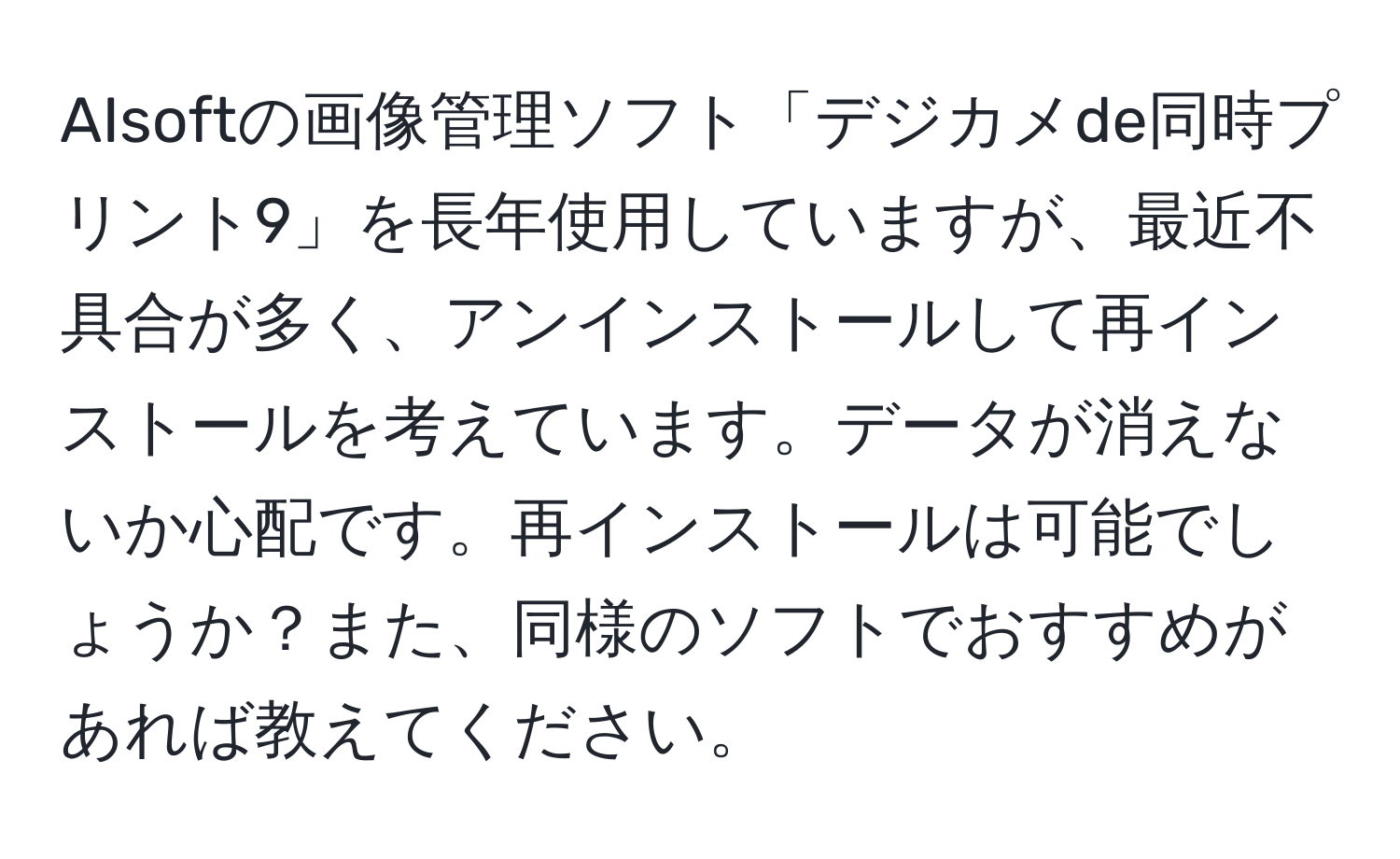 AIsoftの画像管理ソフト「デジカメde同時プリント9」を長年使用していますが、最近不具合が多く、アンインストールして再インストールを考えています。データが消えないか心配です。再インストールは可能でしょうか？また、同様のソフトでおすすめがあれば教えてください。