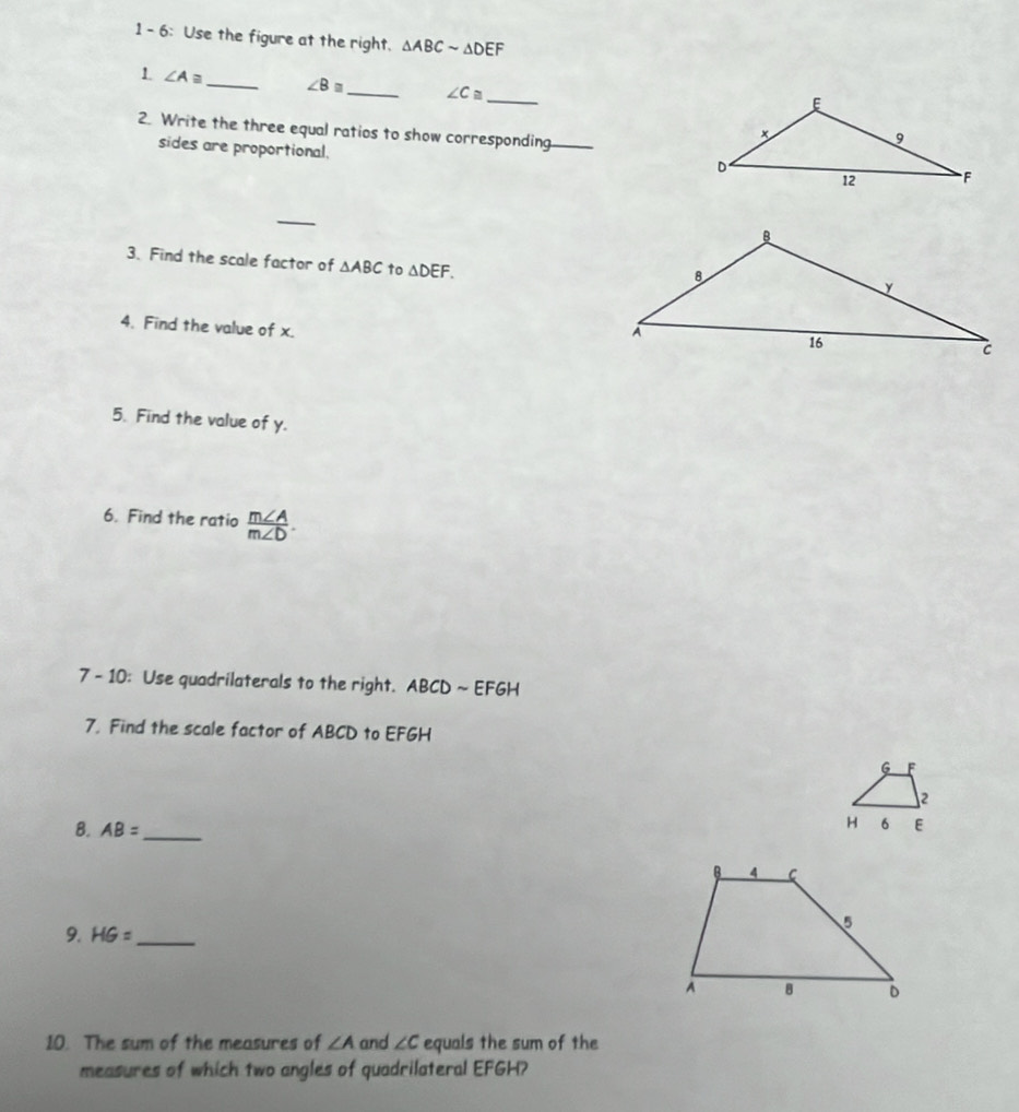 1 - 6: Use the figure at the right. △ ABCsim △ DEF
_ 
1 ∠ A≌ _ ∠ B≌ _ ∠ C≌
2. Write the three equal ratios to show corresponding_ 
sides are proportional. 
_ 
3. Find the scale factor of △ ABC to △ DEF. 
4. Find the value of x. 
5. Find the value of y. 
6. Find the ratio  m∠ A/m∠ D . 
7- 10: Use quadrilaterals to the right. ABCD ~ EFGH
7. Find the scale factor of ABCD to EFGH
6 F
2 
B. AB= _
H 6 E
9. HG= _ 
10. The sum of the measures of ∠ A and ∠ C equals the sum of the 
measures of which two angles of quadrilateral EFGH?