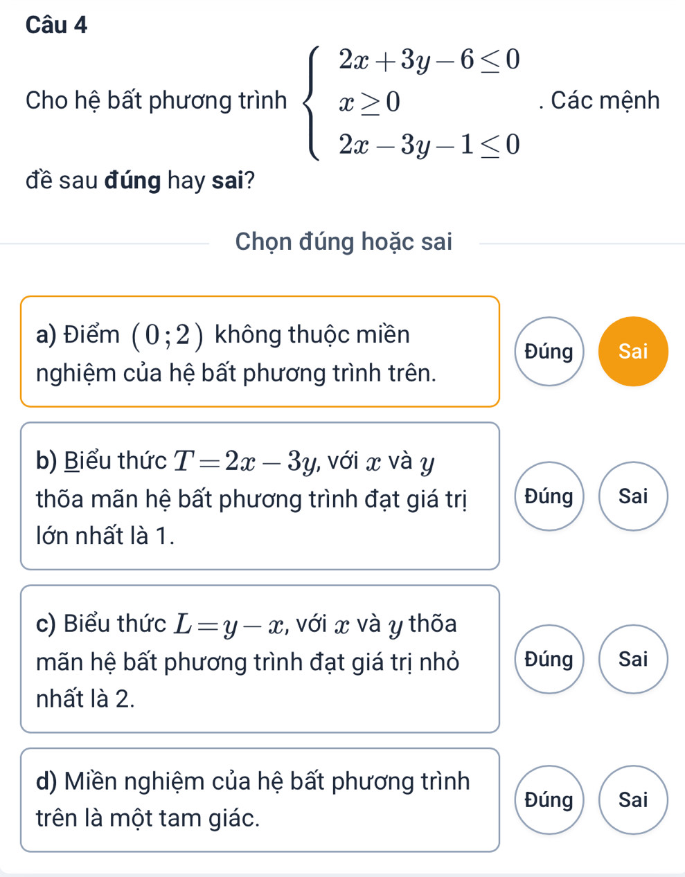 Cho hệ bất phương trình beginarrayl 2x+3y-6≤ 0 x≥ 0 2x-3y-1≤ 0endarray.. Các mệnh 
đề sau đúng hay sai? 
Chọn đúng hoặc sai 
a) Điểm (0;2) không thuộc miền 
Đúng Sai 
nghiệm của hệ bất phương trình trên. 
b) Biểu thức T=2x-3y , với x và y
thốa mãn hệ bất phương trình đạt giá trị Đúng Sai 
lớn nhất là 1. 
c) Biểu thức L=y-x , với x và y thốa 
mãn hệ bất phương trình đạt giá trị nhỏ Đúng Sai 
nhất là 2. 
d) Miền nghiệm của hệ bất phương trình 
Đúng Sai 
trên là một tam giác.