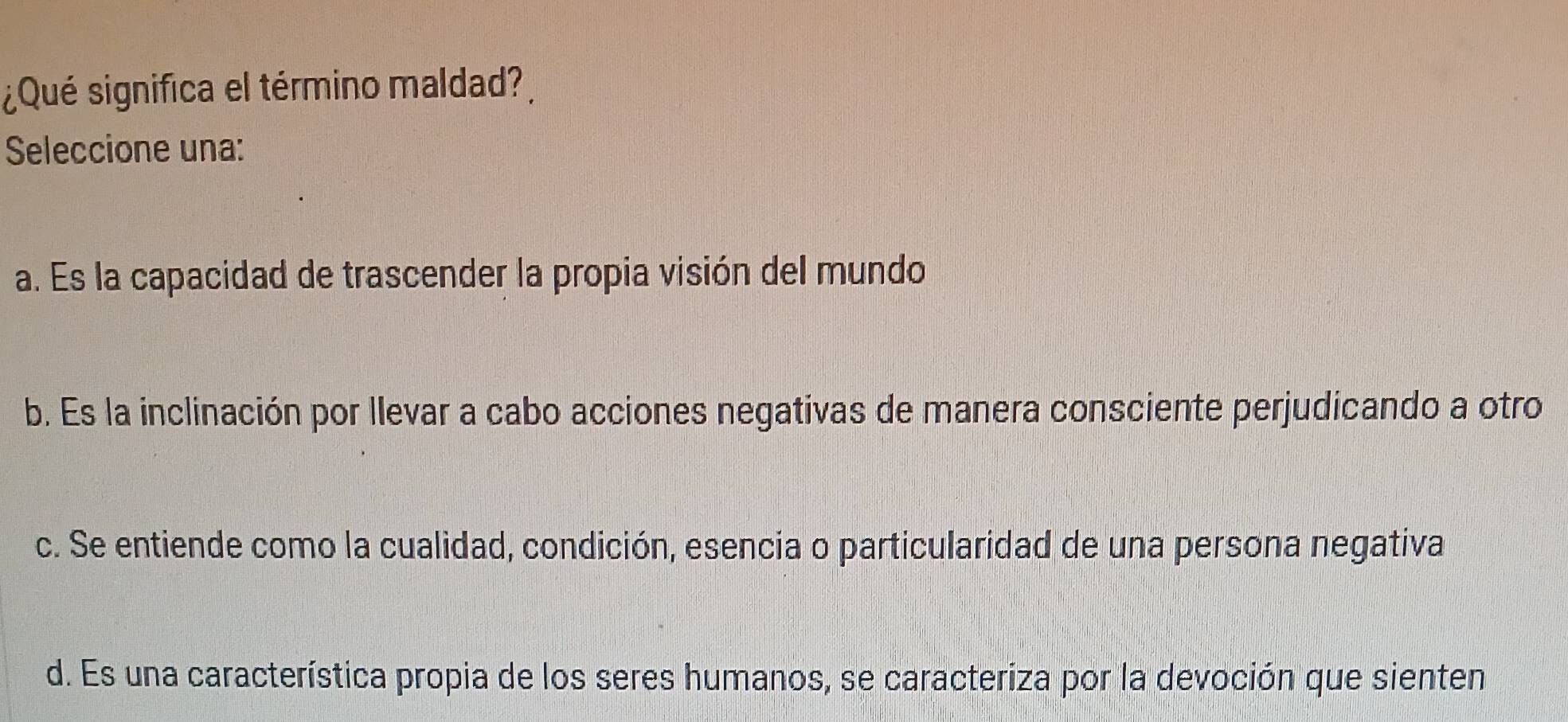 ¿Qué significa el término maldad?
Seleccione una:
a. Es la capacidad de trascender la propia visión del mundo
b. Es la inclinación por llevar a cabo acciones negativas de manera consciente perjudicando a otro
c. Se entiende como la cualidad, condición, esencia o particularidad de una persona negativa
d. Es una característica propia de los seres humanos, se caracteriza por la devoción que sienten