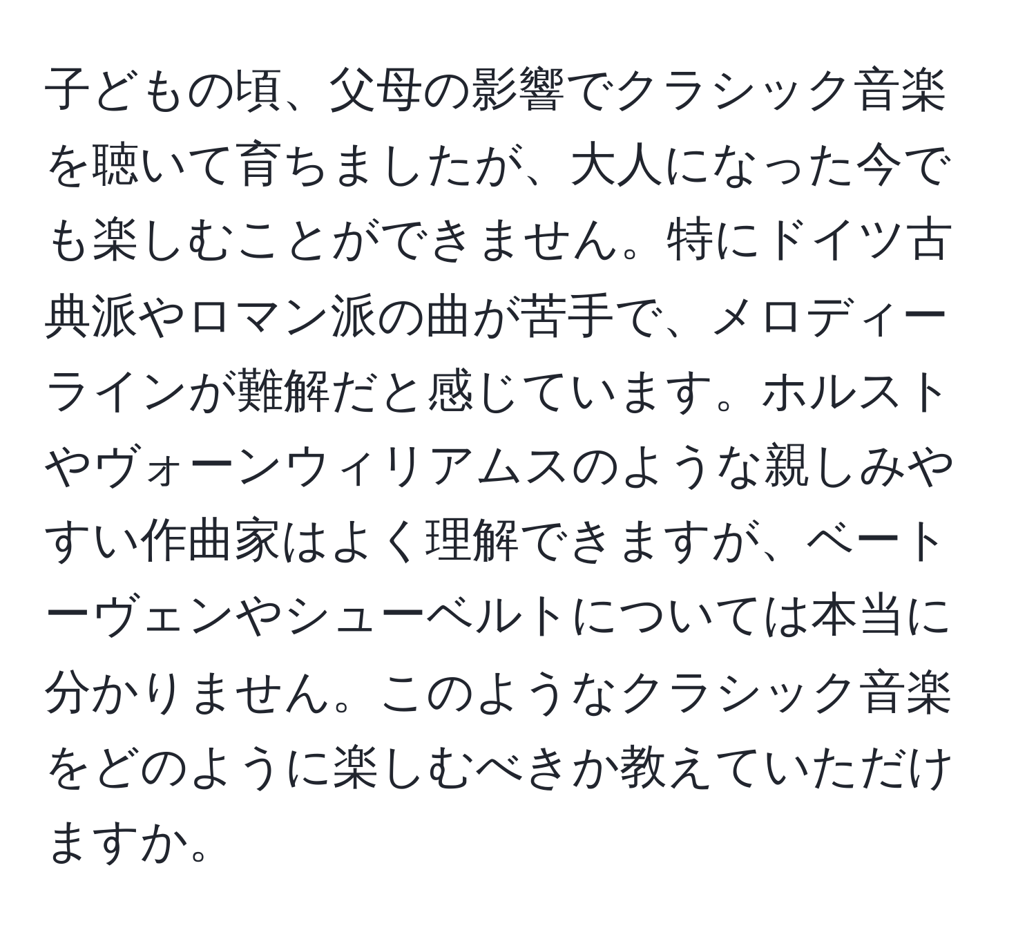 子どもの頃、父母の影響でクラシック音楽を聴いて育ちましたが、大人になった今でも楽しむことができません。特にドイツ古典派やロマン派の曲が苦手で、メロディーラインが難解だと感じています。ホルストやヴォーンウィリアムスのような親しみやすい作曲家はよく理解できますが、ベートーヴェンやシューベルトについては本当に分かりません。このようなクラシック音楽をどのように楽しむべきか教えていただけますか。