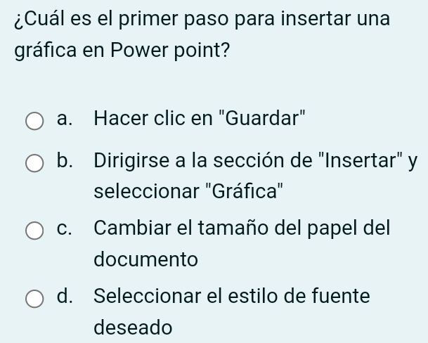 ¿Cuál es el primer paso para insertar una
gráfica en Power point?
a. Hacer clic en "Guardar"
b. Dirigirse a la sección de "Insertar" y
seleccionar "Gráfica"
c. Cambiar el tamaño del papel del
documento
d. Seleccionar el estilo de fuente
deseado