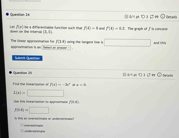 □0/1 pt o3 □ 9 Details
Let f(x) be a differentiable function such that f(4)=8 and f'(4)=0.2. The graph of f is concave
down on the interval (3,5). 
The linear approximation for f(3.8) using the tangent line is □ and this
approximation is an Select an answer 
Submit Question
Question 25 0/1 pt つ 3$ 99 Details
Find the linearization of f(x)=-2e^x at x=0.
L(x)=
Use this linearization to approximate f(0.6).
f(0.6)approx □
Is this an overestimate or underestimate?
overestimate
underestimate