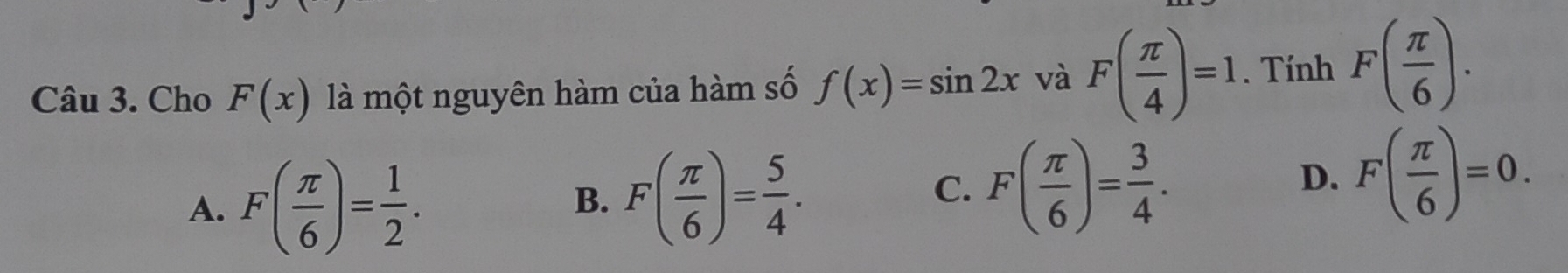 Cho F(x) là một nguyên hàm của hàm số f(x)=sin 2x và F( π /4 )=1. Tính F( π /6 ).
A. F( π /6 )= 1/2 .
B. F( π /6 )= 5/4 .
C. F( π /6 )= 3/4 .
D. F( π /6 )=0.