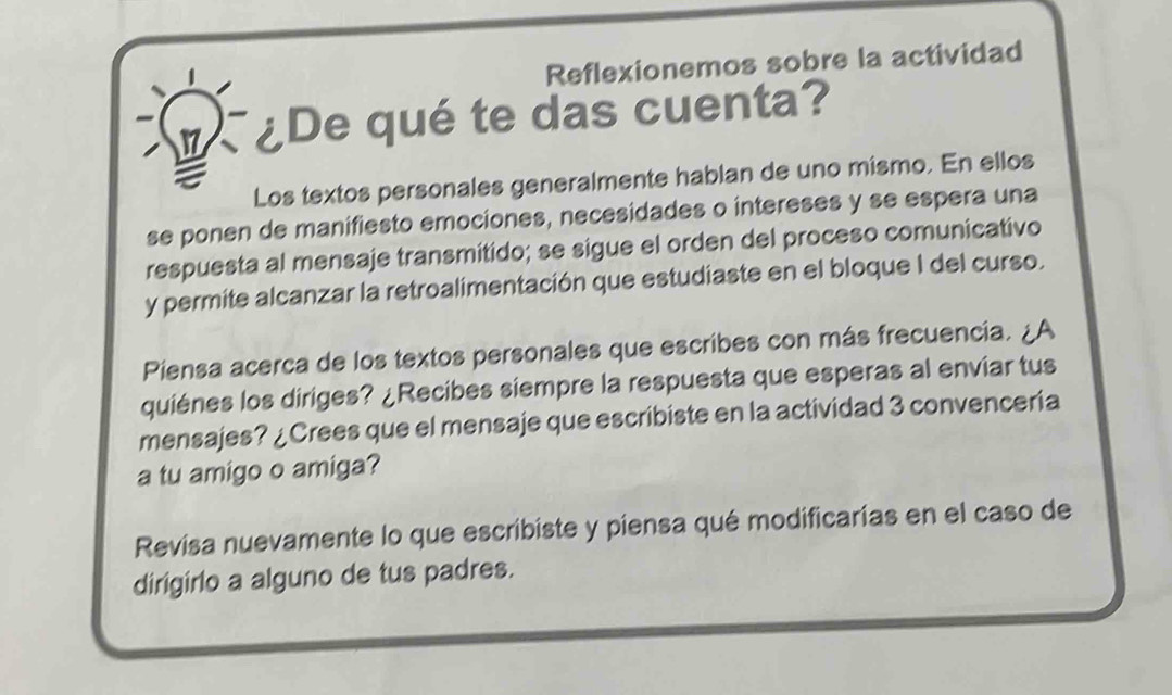 Reflexionemos sobre la actividad 
¿De qué te das cuenta? 
a 
Los textos personales generalmente hablan de uno mismo. En ellos 
se ponen de manifiesto emociones, necesidades o intereses y se espera una 
respuesta al mensaje transmitido; se sigue el orden del proceso comunicativo 
y permite alcanzar la retroalimentación que estudiaste en el bloque I del curso. 
Piensa acerca de los textos personales que escribes con más frecuencia. ¿A 
quiénes los diriges? ¿Recibes siempre la respuesta que esperas al enviar tus 
mensajes? ¿Crees que el mensaje que escribiste en la actividad 3 convenceria 
a tu amigo o amiga? 
Revisa nuevamente lo que escribiste y piensa qué modificarías en el caso de 
dirigirlo a alguno de tus padres.