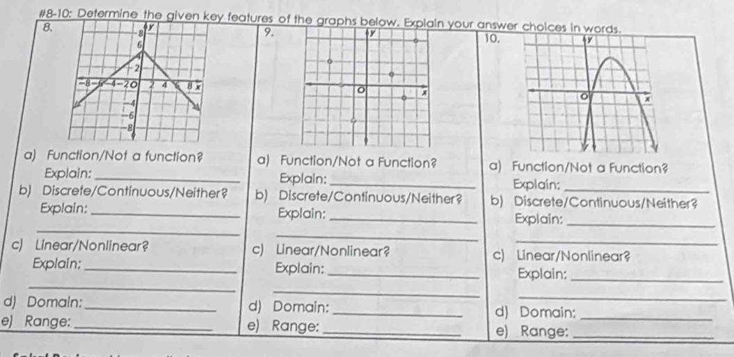 #8-10: Determine the given key features of the graphs below. Explain your answer cholces in words. 
8. 
8 
y 
9. 
6 
10. 
12
-8 -6 −4−20 2 4 8 x
-6
-8
a) Function/Not a function? a) Function/Not a Function? a) Function/Not a Function? 
Explain: _Explain: _Explain: 
b) Discrete/Continuous/Neither? b) Discrete/Continuous/Neither? b) Discrete/Continuous/Neither? 
_ 
Explain:_ Explain:_ Explain:_ 
_ 
_ 
c) Linear/Nonlinear? c) Linear/Nonlinear? c) Linear/Nonlinear? 
_ 
Explain:_ Explain: _Explain:_ 
_ 
_ 
d) Domain:_ d) Domain:_ d) Domain: 
e) Range: _e) Range: _e) Range:__