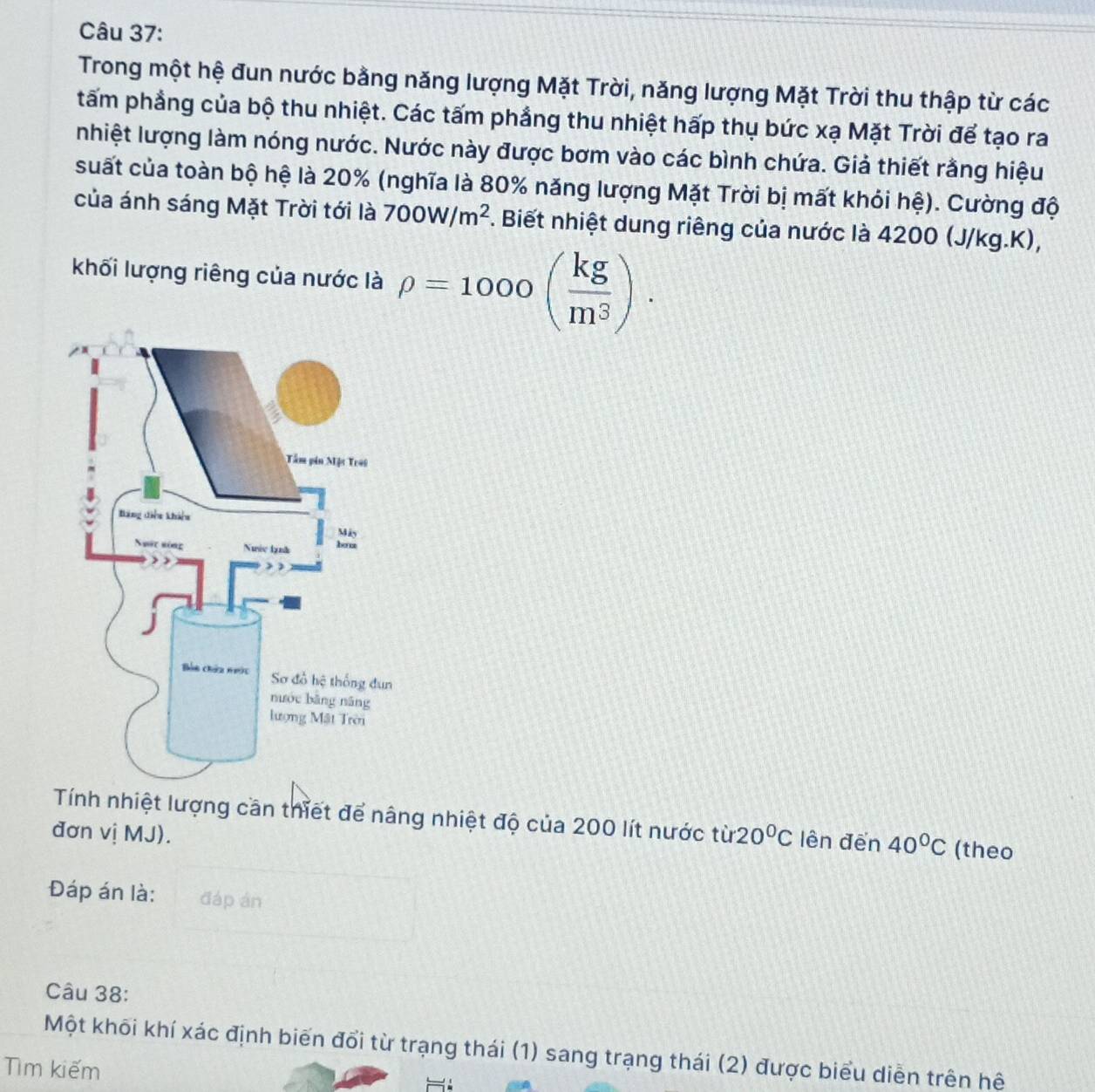 Trong một hệ đun nước bằng năng lượng Mặt Trời, năng lượng Mặt Trời thu thập từ các 
tấm phẳng của bộ thu nhiệt. Các tấm phẳng thu nhiệt hấp thụ bức xạ Mặt Trời để tạo ra 
nhiệt lượng làm nóng nước. Nước này được bơm vào các bình chứa. Giả thiết rằng hiệu 
suất của toàn bộ hệ là 20% (nghĩa là 80% năng lượng Mặt Trời bị mất khỏi hệ). Cường độ 
của ánh sáng Mặt Trời tới là 700W/m^2 F. Biết nhiệt dung riêng của nước là 4200 (J/kg.K), 
khối lượng riêng của nước là rho =1000( kg/m^3 ). 
Tính nhiệt lượng cần thiết để nâng nhiệt độ của 200 lít nước từ 
đơn vị MJ). 20°C lên đến 40°C (theo 
Đáp án là: đáp án 
Câu 38: 
Một khõi khí xác định biến đổi từ trạng thái (1) sang trạng thái (2) được biểu diễn trên hệ 
Tìm kiếm