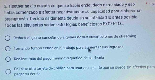 Heather se dio cuenta de que se había endeudado demasiado y eso 1 pu
había comenzado a afectar negativamente su capacidad para elaborar un
presupuesto. Decidió saldar esta deuda en su totalidad lo antes posible.
Todas las siguientes serían estrategias beneficiosas EXCEPTO...
Reducir el gasto cancelando algunas de sus suscripciones de streaming
Tomando turnos extras en el trabajo para aumentar sus ingresos
Realizar más del pago mínimo requerido de su deuda
Solicitar otra tarjeta de crédito para usar en caso de que se quede sin efectivo para
pagar su deuda.