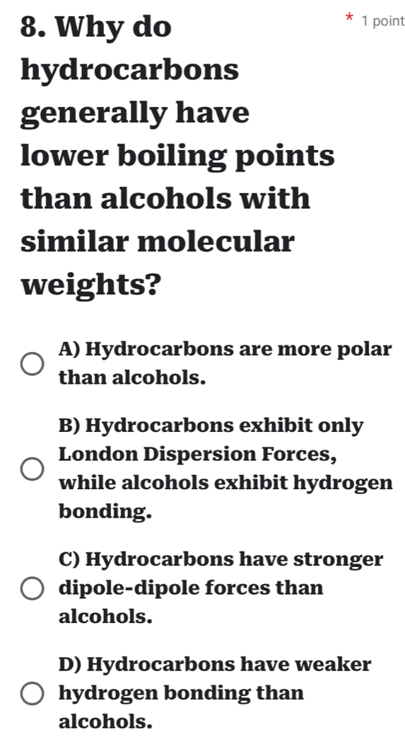 Why do
1 point
hydrocarbons
generally have
lower boiling points
than alcohols with
similar molecular
weights?
A) Hydrocarbons are more polar
than alcohols.
B) Hydrocarbons exhibit only
London Dispersion Forces,
while alcohols exhibit hydrogen
bonding.
C) Hydrocarbons have stronger
dipole-dipole forces than
alcohols.
D) Hydrocarbons have weaker
hydrogen bonding than
alcohols.