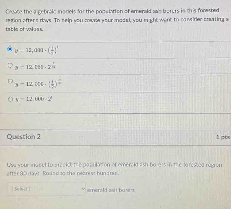 Create the algebraic models for the population of emerald ash borers in this forested
region after t days. To help you create your model, you might want to consider creating a
table of values.
y=12,000· ( 1/2 )^t
y=12,000· 2^(frac t)00
y=12,000· ( 1/2 )^ t/m 
y=12,000· 2^t
Question 2 1 pts
Use your model to predict the population of emerald ash borers in the forested region
after 80 days. Round to the nearest hundred.
[ Select ] emerald ash borers