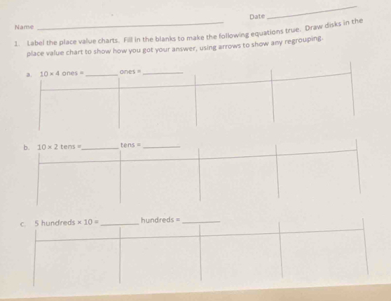 Date
_
Name
1. Label the place value charts. Fill in the blanks to make the following equations true. Draw disks in the
place value chart to show how you got your answer, using arrows to show any regrouping.
b. 10* 2tens= _ ens= _
c. 5 hundreds * 10= _ hundreds =_