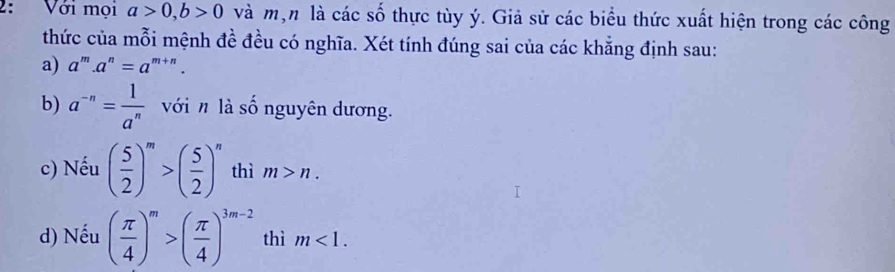 2: Với mọi a>0, b>0 và mộn là các số thực tùy ý. Giả sử các biểu thức xuất hiện trong các công 
thức của mỗi mệnh đề đều có nghĩa. Xét tính đúng sai của các khẳng định sau: 
a) a^m.a^n=a^(m+n). 
b) a^(-n)= 1/a^n  với n là số nguyên dương. 
c) Nếu ( 5/2 )^m>( 5/2 )^n thì m>n. 
d) Nếu ( π /4 )^m>( π /4 )^3m-2 thì m<1</tex>.