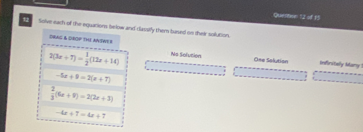 Solve each of the equations below and classify them based on their solution.
DRAG & DROP THE ANSWER
2(3x+7)= 1/2 (12x+14)
No Solution One Solution Infinitely Many
-5x+9=2(x+7)
_
_
I
 2/3 (6x+9)=2(2x+3)
-4x+7=4x+7