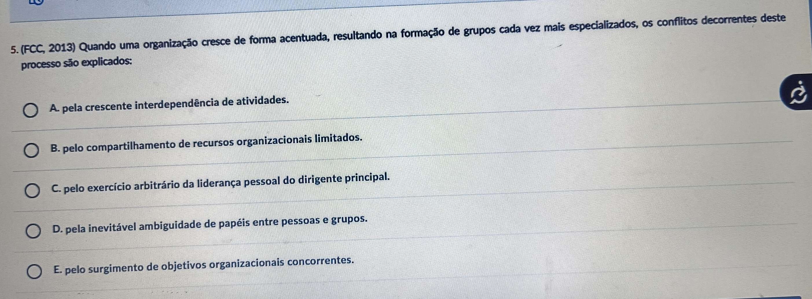 (FCC, 2013) Quando uma organização cresce de forma acentuada, resultando na formação de grupos cada vez mais especializados, os conflitos decorrentes deste
processo são explicados:
A. pela crescente interdependência de atividades.
B. pelo compartilhamento de recursos organizacionais limitados.
C. pelo exercício arbitrário da liderança pessoal do dirigente principal.
D. pela inevitável ambiguidade de papéis entre pessoas e grupos.
E. pelo surgimento de objetivos organizacionais concorrentes.