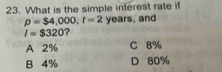 What is the simple interest rate if
p=$4,000, t=2 years, and
l=$320 ?
A 2% C 8%
B 4%
D 80%