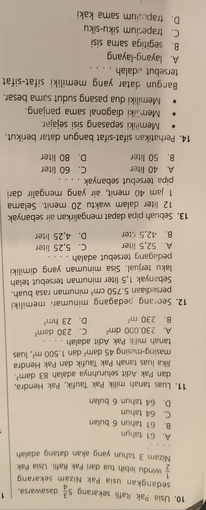 Usia Pak Rafli sekarang 5 3/4  dasawarsa,
1
sedangkan usia Pak Nizam sekarang
 1/2  windu lebih tua dari Pak Rafli. Usia Pak
Nizam 3 tahun yang akan datang adalah
A. 61 tahun
B. 61 tahun 6 bulan
C. 64 tahun
D. 64 tahun 6 bulan
11. Luas tanah milik Pak Taufik, Pak Hendra,
dan Pak Adit seluruhnya adalah 83dam^2.
Jika luas tanah Pak Taufik dan Pak Hendra
masing-masing 45dam^2 dan 1.500m^2 , luas
tanah milik Pak Adit adalah . . . .
A. 230.000dm^2 C. 230dam^2
B. 230m^2 D. 23hm^2
12. Seorang pedagang minuman memiliki
persediaan 5.750cm^3 minuman rasa buah.
Sebanyak 1,5 liter minuman tersebut telah
laku terjual. Sisa minuman yang dimiliki
pedagang tersebut adalah . . . .
A. 52,5 liter C. 5,25 liter
B. 42,5 lter D. 4,25 liter
13. Sebuah pipa dapat mengalirkan air sebanyak
12 liter dalam waktu 20 menit. Selama
1 jam 40 menit, air yang mengalir dari
pipa tersebut sebanyak . . . .
A. 40 liter C. 60 liter
B. 50 liter D. 80 liter
14. Perhatikan sifat-sifat bangun datar berikut.
Memiliki sepasang sisi sejajar.
Memiiiki diagonal sama panjang.
Memiliki dua pasang sudut sama besar.
Bangun datar yang memiliki sifat-sifat
tersebut adalah . . . .
A. layang-layang
B. segitiga sama sisi
C. trapesium siku-siku
D. trapesium sama kaki