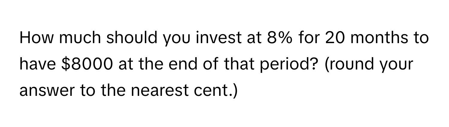 How much should you invest at 8% for 20 months to have $8000 at the end of that period? (round your answer to the nearest cent.)