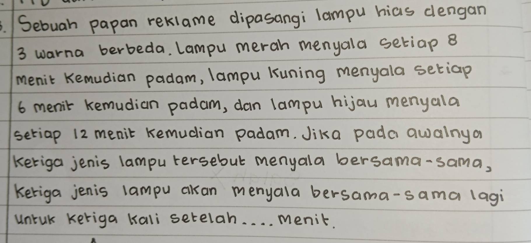 .Sebuah papan reklame dipasangi lampu hias dlengan
3 warna berbeda. Lampu merah menyala setiap 8
menit Kemudian padam, lampu Kuning menyala setiap
6 menit kemudian padam, dan lampu hijau menyala 
setiap 12 menit Kemucian padam. Jika pada awalnya 
keriga jenis lampu tersebut menyala bersama-sama, 
keriga jenis lampu aan menyala bersama-sama lagi 
untak keriga kali setelah. . . . menit.