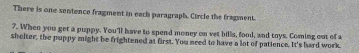 There is one sentence fragment in each paragraph, Circle the fragment. 
7. When you get a puppy. You'll have to spend money on vet bills, food, and toys. Coming out of a 
shelter, the puppy might be frightened at first. You need to have a lot of patience, It's hard work.