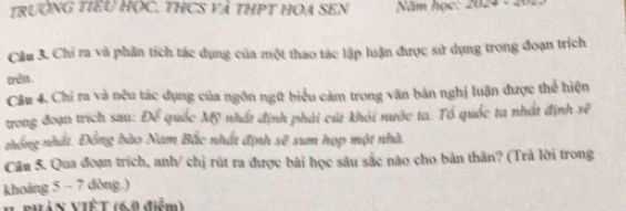 trườNG TIEU HỌC. THCS và THPT HOA SEN Năm học: 2024 - 2 
Cầm 3. Chi ra và phần tích tác dụng của một thao tác lập luận được sử dụng trong đoạn trích 
trên. 
Câu 4. Chỉ ra và nệu tác dụng của ngôn ngữ biểu cảm trong văn bản nghị luận được thể hiện 
trong đoạn trích sau: Để quốc Mỹ nhất định phải cút khỏi nước ta. Tổ quốc ta nhật định 30°
zhổng nhất. Đồng bào Nam Bắc nhất định sẽ sum họp một nhà. 
Câu 5. Qua đoạn trích, anh/ chị rút ra được bài học sâu sắc nào cho bản thân? (Trà lời trong 
khoảng 5 - 7 dòng.) 
V PHảN VIÊT (6.9 điểm)