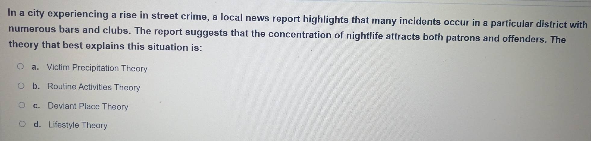 In a city experiencing a rise in street crime, a local news report highlights that many incidents occur in a particular district with
numerous bars and clubs. The report suggests that the concentration of nightlife attracts both patrons and offenders. The
theory that best explains this situation is:
a. Victim Precipitation Theory
b. Routine Activities Theory
c. Deviant Place Theory
d. Lifestyle Theory