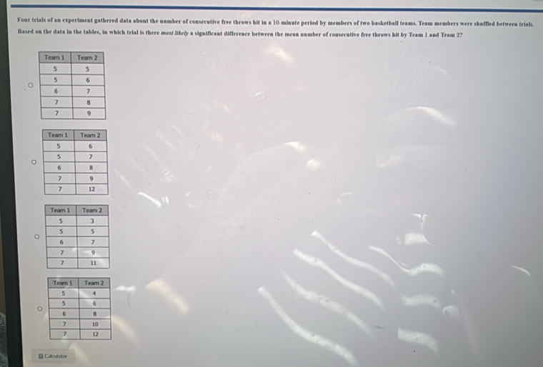 Four trials of an experiment gathered data about the number of consecutive free throws hit in a 10-minute period by members of two basketball teams. Team members were shuffled between trials. 
Based on the data in the tables, in which trial is there mosf likely a significant difference between the mean number of consecutive free throws hit by Team 1 and Team 2? 
Calculator