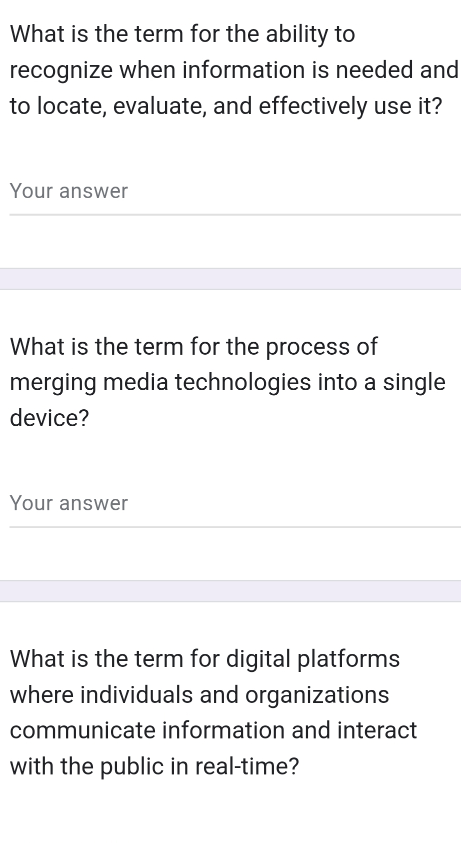 What is the term for the ability to 
recognize when information is needed and 
to locate, evaluate, and effectively use it? 
Your answer 
What is the term for the process of 
merging media technologies into a single 
device? 
Your answer 
What is the term for digital platforms 
where individuals and organizations 
communicate information and interact 
with the public in real-time?