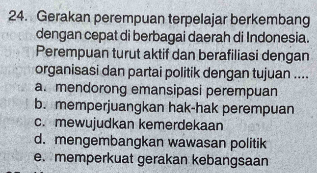 Gerakan perempuan terpelajar berkembang
dengan cepat di berbagai daerah di Indonesia.
Perempuan turut aktif dan berafiliasi dengan
organisasi dan partai politik dengan tujuan ....
a. mendorong emansipasi perempuan
b. memperjuangkan hak-hak perempuan
c. mewujudkan kemerdekaan
d. mengembangkan wawasan politik
e. memperkuat gerakan kebangsaan