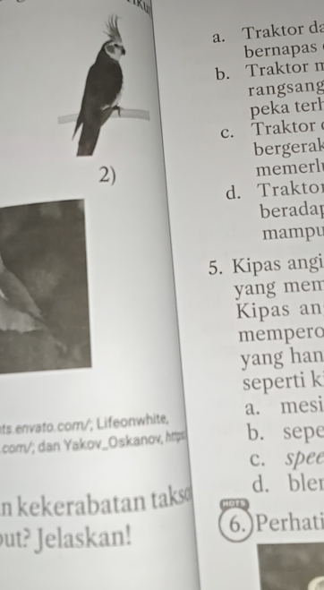 a. Traktor da
bernapas
b. Traktor n
rangsang
peka terh
c. Traktor 
bergerak
2)
memerl
d. Traktor
beradap
mampu
5. Kipas angi
yang mem
Kipas an
mempero
yang han
seperti k
ts.envato.com/; Lifeonwhite, a. mesi
com/; dan Yakov_Oskanov, https b. sepe
c. spee
d. bler
n kekerabatan taks Hors
ut? Jelaskan!
6.)Perhati